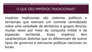O QUE SÃO IMPÉRIOS TRADICIONAIS?
Impérios tradicionais são sistemas políticos e
territoriais que exercem um controle centralizado
sobre uma variedade de territórios e grupos étnicos,
muitas vezes por meio da conquista militar e da
expansão territorial. Esses impérios têm
características distintas que os diferenciam de outros
tipos de governos e estruturas políticas nacionais ou
locais.
 