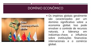 DOMÍNIO ECONÔMICO
 Os impérios globais geralmente
são caracterizados por um
domínio significativo sobre a
economia global. Isso pode
envolver o controle de recursos
naturais, a liderança em
indústrias-chave, a influência
sobre instituições financeiras
internacionais e o comércio
global.
 