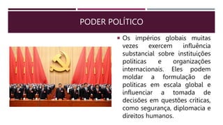 PODER POLÍTICO
 Os impérios globais muitas
vezes exercem influência
substancial sobre instituições
políticas e organizações
internacionais. Eles podem
moldar a formulação de
políticas em escala global e
influenciar a tomada de
decisões em questões críticas,
como segurança, diplomacia e
direitos humanos.
 