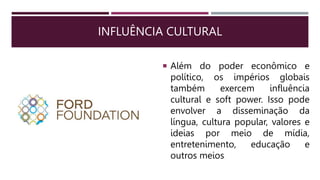 INFLUÊNCIA CULTURAL
 Além do poder econômico e
político, os impérios globais
também exercem influência
cultural e soft power. Isso pode
envolver a disseminação da
língua, cultura popular, valores e
ideias por meio de mídia,
entretenimento, educação e
outros meios.
 