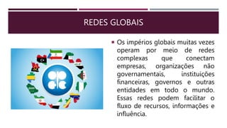 REDES GLOBAIS
 Os impérios globais muitas vezes
operam por meio de redes
complexas que conectam
empresas, organizações não
governamentais, instituições
financeiras, governos e outras
entidades em todo o mundo.
Essas redes podem facilitar o
fluxo de recursos, informações e
influência.
 