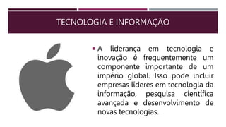 TECNOLOGIA E INFORMAÇÃO
 A liderança em tecnologia e
inovação é frequentemente um
componente importante de um
império global. Isso pode incluir
empresas líderes em tecnologia da
informação, pesquisa científica
avançada e desenvolvimento de
novas tecnologias.
 