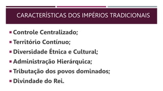CARACTERÍSTICAS DOS IMPÉRIOS TRADICIONAIS
 Controle Centralizado;
 Território Contínuo;
 Diversidade Étnica e Cultural;
 Administração Hierárquica;
 Tributação dos povos dominados;
 Divindade do Rei.
 