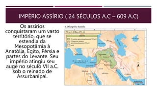IMPÉRIO ASSÍRIO ( 24 SÉCULOS A.C – 609 A.C)
Os assírios
conquistaram um vasto
território, que se
estendia da
Mesopotâmia à
Anatólia, Egito, Pérsia e
partes do Levante. Seu
império atingiu seu
auge no século VII a.C.
sob o reinado de
Assurbanípal.
 
