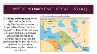 IMPÉRIO NEOBABILÔNICO (626 A.C. - 539 A.C)
O Código de Hamurábi é uma
das realizações mais
significativas do primeiro
Império Babilônico. Este é um
conjunto de leis escritas em uma
estela de pedra que abordava
uma ampla variedade de
assuntos legais e sociais. Ele
estabeleceu princípios de justiça
e é uma das primeiras
codificações legais conhecidas
na história.
 