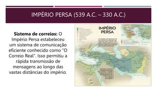 IMPÉRIO PERSA (539 A.C. – 330 A.C.)
Sistema de correios: O
Império Persa estabeleceu
um sistema de comunicação
eficiente conhecido como "O
Correio Real". Isso permitiu a
rápida transmissão de
mensagens ao longo das
vastas distâncias do império.
 