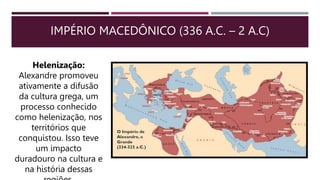 IMPÉRIO MACEDÔNICO (336 A.C. – 2 A.C)
Helenização:
Alexandre promoveu
ativamente a difusão
da cultura grega, um
processo conhecido
como helenização, nos
territórios que
conquistou. Isso teve
um impacto
duradouro na cultura e
na história dessas
 