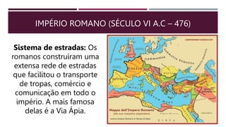 IMPÉRIO ROMANO (SÉCULO VI A.C – 476)
Sistema de estradas: Os
romanos construíram uma
extensa rede de estradas
que facilitou o transporte
de tropas, comércio e
comunicação em todo o
império. A mais famosa
delas é a Via Ápia.
 