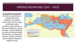 IMPÉRIO BIZANTINO (330 – 1453)
Conquistas territoriais:
Durante sua existência, o
Império Bizantino
expandiu e encolheu
várias vezes. Em seu auge,
controlava vastos
territórios que incluíam a
Península Balcânica, partes
da Itália, o Norte da África
e partes do Oriente Médio.
No entanto, ao longo dos
séculos, perdeu territórios
para invasões bárbaras e
impérios rivais.
 