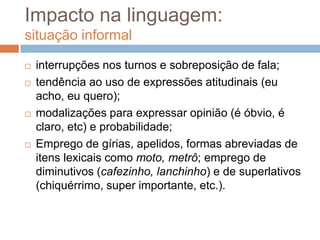 Impacto na linguagem:
situação informal







interrupções nos turnos e sobreposição de fala;
tendência ao uso de expressões atitudinais (eu
acho, eu quero);
modalizações para expressar opinião (é óbvio, é
claro, etc) e probabilidade;
Emprego de gírias, apelidos, formas abreviadas de
itens lexicais como moto, metrô; emprego de
diminutivos (cafezinho, lanchinho) e de superlativos
(chiquérrimo, super importante, etc.).

 