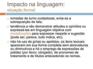 Impacto na linguagem:
situação formal






tomadas de turno cuidadosas, evita-se a
sobreposição de fala;
tendência a não demonstrar atitudes e opiniões ou
expressá-las em linguagem objetiva com
modalizações para expressar respeito e sugestão
(pode ser, parece, tudo indica, etc).
não há uso de gírias ou apelidos, os itens lexicais
aparecem em sua forma completa sem abreviaturas
ou diminutivos e há o emprego de expressões de
polidez (por favor, obrigado), de pronomes de
tratamento e de títulos antecedendo os nomes.

 
