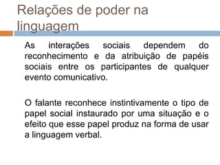 Relações de poder na
linguagem
As
interações
sociais
dependem
do
reconhecimento e da atribuição de papéis
sociais entre os participantes de qualquer
evento comunicativo.
O falante reconhece instintivamente o tipo de
papel social instaurado por uma situação e o
efeito que esse papel produz na forma de usar
a linguagem verbal.

 