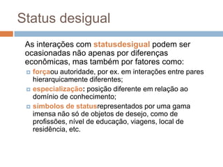 Status desigual
As interações com statusdesigual podem ser
ocasionadas não apenas por diferenças
econômicas, mas também por fatores como:




forçaou autoridade, por ex. em interações entre pares
hierarquicamente diferentes;
especialização: posição diferente em relação ao
domínio de conhecimento;
símbolos de statusrepresentados por uma gama
imensa não só de objetos de desejo, como de
profissões, nível de educação, viagens, local de
residência, etc.

 
