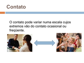 Contato
O contato pode variar numa escala cujos
extremos vão do contato ocasional ou
freqüente.

 