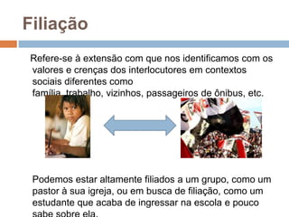 Filiação
Refere-se à extensão com que nos identificamos com os
valores e crenças dos interlocutores em contextos
sociais diferentes como
família, trabalho, vizinhos, passageiros de ônibus, etc.

Podemos estar altamente filiados a um grupo, como um
pastor à sua igreja, ou em busca de filiação, como um
estudante que acaba de ingressar na escola e pouco

 
