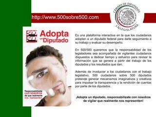 Ihttp://www.500sobre500.comEs una plataforma interactiva en la que los ciudadanos adoptan a un diputado federal para darle seguimiento a su trabajo y evaluar su desempeño.En 500/500 queremos que la responsabilidad de los legisladores sea acompañada de vigilantes ciudadanos dispuestos a dedicar tiempo y esfuerzo para revisar la información que se genera a partir del trabajo de los diputados y los resultados que dan.Además de involucrar a los ciudadanos con el trabajo legislativo, 500 ciudadanos sobre 500 diputados pretende generar mecanismos imaginativos y creativos para impulsar la transparencia y la rendición de cuentas por parte de los diputados.¡Adopta un diputado, responsabilízate con nosotros de vigilar que realmente nos representen!