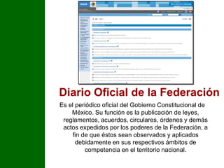 Diario Oficial de la Federación Es el periódico oficial del Gobierno Constitucional de México. Su función es la publicación de leyes, reglamentos, acuerdos, circulares, órdenes y demás actos expedidos por los poderes de la Federación, a fin de que éstos sean observados y aplicados debidamente en sus respectivos ámbitos de competencia en el territorio nacional.