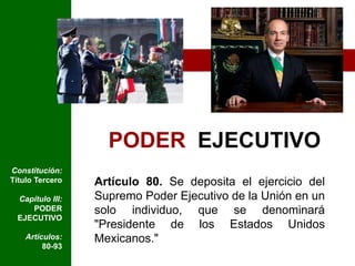 PODER  EJECUTIVOConstitución: Título TerceroCapítulo III: PODER EJECUTIVOArtículos: 80-93Artículo 80. Se deposita el ejercicio del Supremo Poder Ejecutivo de la Unión en un solo individuo, que se denominará "Presidente de los Estados Unidos Mexicanos."