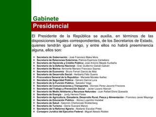 Gabinete PresidencialEl Presidente de la República se auxilia, en términos de las disposiciones legales correspondientes, de los Secretarios de Estado, quienes tendrán igual rango, y entre ellos no habrá preeminencia alguna, ellos son:Secretario de Gobernación - José Francisco Blake Mora