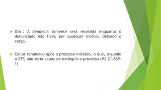  Obs.: A denúncia somente será recebida enquanto o
denunciado não tiver, por qualquer motivo, deixado o
cargo.
 Collor renunciou após o processo iniciado, o que, segundo
o STF, não seria capaz de extinguir o processo (MS 21.689-
1)
 