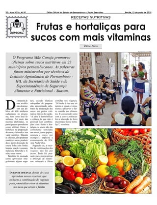 20 – Ano XCII • N0
87 Diário Oficial do Estado de Pernambuco – Poder Executivo Recife, 13 de maio de 2015
Frutas e hortaliças para
sucos com mais vitaminas
RECEITAS NUTRITIVAS
Kátia Pinto
DD
e maneira di-
reta, as ofici-
nas alcança-
ram um pú-
blico de 400 mulheres
cadastradas no progra-
ma, bem como seus fa-
miliares. Por meio das
receitas elaboradas, os
participantes aprenderam
como utilizar frutas e
hortaliças na preparação
de sucos, elevando o seu
valor nutritivo. Durante
as oficinas, eles puderam
conhecer sucos produzi-
dos a partir da junção de
couve folha com limão;
laranja, maçã e cenoura;
melancia, beterraba e li-
mão, entre outros.
Também foi ensinado
como aproveitar inte-
gralmente alguns vege-
tais, usando técnicas
adequadas de prepara-
ção, aproveitando subs-
tratos na preparação dos
sucos em pratos culi-
nários típicos da região.
“A ideia é desmistificar
a cultura de que não é
possível fazer combina-
ções com frutas e hor-
taliças, as quais não são
comumente utilizadas
nos sucos, como pepino,
cenoura e couve, por
exemplo”, explicou a
extensionista do IPA,
Ana Paula Silva.
Segundo ela, a esco-
lha de combinações dos
vegetais não foi por
acaso. Tudo foi pen-
sado para potencializar
a absorção de vitami-
nas, minerais e fibras
contidas nos vegetais.
“O limão é rico em vi-
tamina e ajuda o orga-
nismo a absorver o fer-
ro contido nos alimen-
tos. E consumido junto
com a couve potencia-
liza a absorção do ferro
encontrado nessa horta-
liça”, ressaltou.
O Programa Mãe Coruja promoveu
oficinas sobre sucos nutritivos em 23
municípios pernambucanos. As palestras
foram ministradas por técnicos do
Instituto Agronômico de Pernambuco -
IPA, da Secretaria de Saúde e da
Superintendência de Segurança
Alimentar e Nutricional - Suasan.
DURANTE OFICINAS, donas de casa
aprendem novas receitas, que
incluem a combinação de vegetais
para potencializar o teor de vitaminas
nos sucos que servem à família
FOTOS: DIVULGAÇÃO/IPA
 