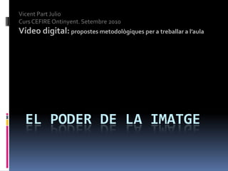 EL PODER DE LA IMATGE
Vicent Part Julio
Curs CEFIRE Ontinyent. Setembre 2010
Vídeo digital: propostes metodològiques per a treballar a l’aula
 