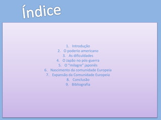 1. Introdução
2. O poderio americano
3. As dificuldades
4. O Japão no pós-guerra
5. O “milagre” japonês
6. Nascimento da comunidade Europeia
7. Expansão da Comunidade Europeia
8. Conclusão
9. Bibliografia
 