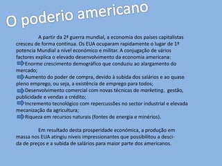 A partir da 2ª guerra mundial, a economia dos países capitalistas
cresceu de forma contínua. Os EUA ocuparam rapidamente o lugar de 1ª
potencia Mundial a nível económico e militar. A conjugação de vários
factores explica o elevado desenvolvimento da economia americana:
Enorme crescimento demográfico que conduziu ao alargamento do
mercado;
Aumento do poder de compra, devido à subida dos salários e ao quase
pleno emprego, ou seja, a existência de emprego para todos;
Desenvolvimento comercial com novas técnicas de marketing, gestão,
publicidade e vendas a crédito;
Incremento tecnológico com repercussões no sector industrial e elevada
mecanização da agricultura;
Riqueza em recursos naturais (fontes de energia e minérios).
Em resultado desta prosperidade económica, a produção em
massa nos EUA atingiu níveis impressionantes que possibilitou a desci-
da de preços e a subida de salários para maior parte dos americanos.
 