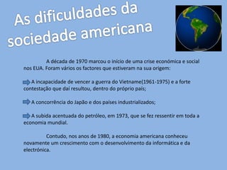A década de 1970 marcou o início de uma crise económica e social
nos EUA. Foram vários os factores que estiveram na sua origem:
A incapacidade de vencer a guerra do Vietname(1961-1975) e a forte
contestação que daí resultou, dentro do próprio país;
A concorrência do Japão e dos países industrializados;
A subida acentuada do petróleo, em 1973, que se fez ressentir em toda a
economia mundial.
Contudo, nos anos de 1980, a economia americana conheceu
novamente um crescimento com o desenvolvimento da informática e da
electrónica.
 