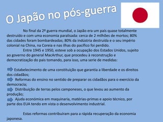 No final da 2º guerra mundial, o Japão era um país quase totalmente
destruído e com uma economia paralisada: cerca de 2 milhões de mortos; 80%
das cidades foram bombardeadas; 80% da indústria destruída e o seu império
colonial na China, na Coreia e nas ilhas do pacífico foi perdido.
Entre 1945 e 1950, esteve sob a ocupação dos Estados Unidos, sujeito
ao governo do general MacArthur, que procedeu à reconstrução e
democratização do pais tomando, para isso, uma serie de medidas:
Estabelecimento de uma constituição que garantia a liberdade e os direitos
dos cidadãos;
Reformas do ensino no sentido de preparar os cidadãos para o exercício da
democracia;
Distribuição de terras pelos camponeses, o que levou ao aumento da
produção;
Ajuda económica em maquinaria, matérias-primas e apoio técnico, por
parte dos EUA tendo em vista o desenvolvimento industrial.
Estas reformas contribuíram para a rápida recuperação da economia
japonesa.
 