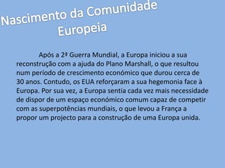 Após a 2ª Guerra Mundial, a Europa iniciou a sua
reconstrução com a ajuda do Plano Marshall, o que resultou
num período de crescimento económico que durou cerca de
30 anos. Contudo, os EUA reforçaram a sua hegemonia face à
Europa. Por sua vez, a Europa sentia cada vez mais necessidade
de dispor de um espaço económico comum capaz de competir
com as superpotências mundiais, o que levou a França a
propor um projecto para a construção de uma Europa unida.
 
