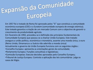 Em 1957 foi o tratado de Roma foi aprovado pelos ‘’6’’ que constituiu a comunidade
económica europeia (CEE) e a Euratom (comunidade europeia de energia atómica).
Este tratado garantia a criação de um mercado Comum com o objectivo de garantir o
crescimento da produtividade agrícola.
Em Fevereiro de 1992, procedeu-se á definição dos princípios fundamentais da
Comunidade Europeia que passou-se a chamar União Europeia. Este tratado
assegura a união política, económica e monetária, assente uma moeda única, o euro
(Reino Unido, Dinamarca e a Suécia não aderirão a moeda única)
Actualmente o governo da União Europeia funciona com os seguintes órgãos :
•Conselho Europeu: apresenta as orientações gerais da comunidade;
•Parlamento Europeu: Funções consultivas e legislativas;
•Comissão Europeias: Executa decisões aprovadas pelo Conselho Europeu;
•Tribunal de Justiça Europeu: Controla a aplicação das leis comunitárias julga os
casos de litígio.
 