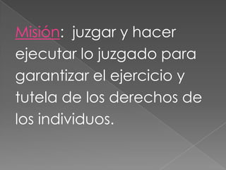 Misión: juzgar y hacer
ejecutar lo juzgado para
garantizar el ejercicio y
tutela de los derechos de
los individuos.