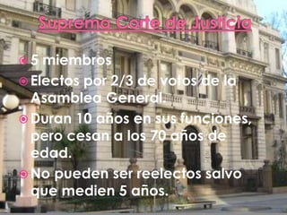 5 miembros
Electos por 2/3 de votos de la
Asamblea General.
Duran 10 años en sus funciones,
pero cesan a los 70 años de
edad.
No pueden ser reelectos salvo
que medien 5 años.