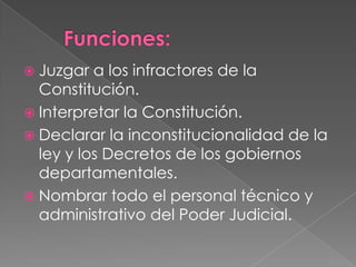  Juzgar a los infractores de la
Constitución.
Interpretar la Constitución.
Declarar la inconstitucionalidad de la
ley y los Decretos de los gobiernos
departamentales.
Nombrar todo el personal técnico y
administrativo del Poder Judicial.