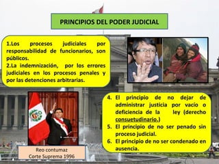 PRINCIPIOS DEL PODER JUDICIAL

1.Los     procesos    judiciales por
responsabilidad de funcionarios, son
públicos.
2.La indemnización, por los errores
judiciales en los procesos penales y
por las detenciones arbitrarias.

                                       4. El principio de no dejar de
                                          administrar justicia por vacío o
                                          deficiencia de la       ley (derecho
                                          consuetudinario.)
                                       5. El principio de no ser penado sin
                                          proceso judicial.
                                       6. El principio de no ser condenado en
           Reo contumaz                   ausencia.
        Corte Suprema 1996
 