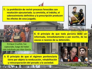 7. La prohibición de revivir procesos fenecidos con
   resolución ejecutoriada. La amnistía, el indulto, el
   sobreseimiento definitivo y la prescripción producen
   los efectos de cosa juzgada.




                                 8. El principio de que toda persona debe ser
                                 informada, inmediatamente y por escrito, de las
                                 causas o razones de su detención.
     Enrique Crusillat, fue
  capturado, luego de haber
sido indultado por Alan García


 9. El principio de que el régimen penitenciario
     tiene por objeto la reeducación, rehabilitación
     y reincorporación del penado a la sociedad.
 