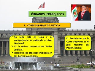 ÓRGANOS JERÁRQUICOS


          1. CORTE SUPREMA DE JUSTICIA



 Su sede está en Lima y su
                                         El Presidente de la
  competencia se extiende a nivel
                                         Corte Suprema es el
  Nacional.
                                         jefe máximo del
 Es la última instancia del Poder
                                         Poder Judicial.
  Judicial.
 Resuelve los procesos iniciados en
  las Cortes Superiores.
 