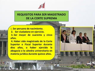 REQUISITOS PARA SER MAGISTRADO
           DE LA CORTE SUPREMA


1. Ser peruano de nacimiento.
2. Ser ciudadano en ejercicio.
3. Ser mayor de cuarenta y cinco
años.
4. Haber sido magistrado de la Corte
Superior o Fiscal Superior durante
diez años, o haber ejercido la
abogacía o la cátedra universitaria en
materia jurídica durante quince años.
 