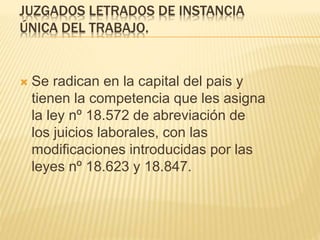 JUZGADOS LETRADOS DE INSTANCIA
ÚNICA DEL TRABAJO.
 Se radican en la capital del pais y tienen
la competencia que les asigna la ley nº
18.572 de abreviación de los juicios
laborales, con las modificaciones
introducidas por las leyes nº 18.623 y
18.847.
 