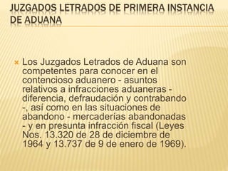 JUZGADOS LETRADOS DE PRIMERA INSTANCIA
DE ADUANA
 Los Juzgados Letrados de Aduana son
competentes para conocer en el contencioso
aduanero - asuntos relativos a infracciones
aduaneras - diferencia, defraudación y
contrabando -, así como en las situaciones de
abandono - mercaderías abandonadas - y en
presunta infracción fiscal (Leyes Nos. 13.320 de
28 de diciembre de 1964 y 13.737 de 9 de enero
de 1969).
 