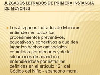 JUZGADOS LETRADOS DE PRIMERA INSTANCIA
DE MENORES
 Los Juzgados Letrados de Menores
entienden en todos los procedimientos
preventivos, educativos y correctivos a
que den lugar los hechos antisociales
cometidos por menores y de las
situaciones de abandono, entendiéndose
por éstas las definidas en el artículo 121
del Código del Niño - abandono moral.
 