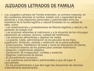 JUZGADOS LETRADOS DE FAMILIA
 Los Juzgados Letrados de Familia entienden, en primera instancia, en
las cuestiones atinentes al nombre, estado civil y capacidad de las
personas y a las relaciones personales y patrimoniales entre los
miembros de la familia legítima y natural fundadas en su calidad de
tales, como:
- Las reclamaciones y contestaciones de filiación legítima y natural
y de posesión de estado civil.
- Las acciones referentes al matrimonio y a la situación de los
cónyuges; separación de cuerpos, divorcio, nulidad del matrimonio.
- Las pensiones alimenticias y régimen de visitas.
- La guarda, tutela, administración de los peculios de los hijos,
suspensión, limitación, pérdida y restitución de la patria potestad.
- Emancipación, habilitación de edad y venia de disposición de
bienes.
- El irracional disenso de los padres para contraer matrimonio.
- Adopción y legitimación adoptiva.
- Declaración de incapacidad, curatela y ausencia.
- Régimen matrimonial de bienes.
- El procedimiento sucesorio.
- Las cuestiones personales o patrimoniales a que dé lugar el
concubinato.
- En los procedimientos a que den lugar las situaciones de menores
 