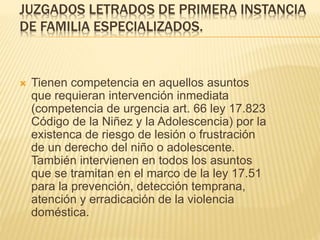 JUZGADOS LETRADOS DE PRIMERA INSTANCIA
DE FAMILIA ESPECIALIZADOS.
 Tienen competencia en aquellos asuntos
que requieran intervención inmediata
(competencia de urgencia art. 66 ley 17.823
Código de la Niñez y la Adolescencia) por la
existencia de riesgo de lesión o frustración
de un derecho del niño o adolescente.
También intervienen en todos los asuntos
que se tramitan en el marco de la ley 17.51
para la prevención, detección temprana,
atención y erradicación de la violencia
doméstica.
 
