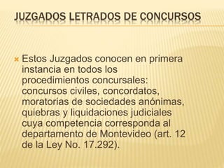 JUZGADOS LETRADOS DE CONCURSOS
 Estos Juzgados conocen en primera
instancia en todos los procedimientos
concursales: concursos civiles,
concordatos, moratorias de sociedades
anónimas, quiebras y liquidaciones
judiciales cuya competencia corresponda
al departamento de Montevideo (art. 12
de la Ley No. 17.292).
 