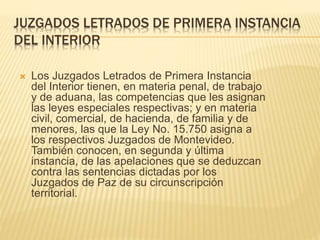 JUZGADOS LETRADOS DE PRIMERA INSTANCIA
DEL INTERIOR
 Los Juzgados Letrados de Primera Instancia
del Interior tienen, en materia penal, de trabajo
y de aduana, las competencias que les asignan
las leyes especiales respectivas; y en materia
civil, comercial, de hacienda, de familia y de
menores, las que la Ley No. 15.750 asigna a
los respectivos Juzgados de Montevideo.
También conocen, en segunda y última
instancia, de las apelaciones que se deduzcan
contra las sentencias dictadas por los
Juzgados de Paz de su circunscripción
territorial.
 