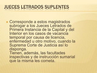 JUECES LETRADOS SUPLENTES
 Corresponde a estos magistrados subrogar a
los Jueces Letrados de Primera Instancia de
la Capital y del Interior en los casos de
vacancia temporal por causa de licencia,
enfermedad u otro motivo, cuando la Suprema
Corte de Justicia así lo disponga.
Tienen, además, las facultades inspectivas y
de instrucción sumarial que la misma les
cometa.
 