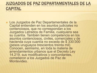 JUZGADOS DE PAZ DEPARTAMENTALES DE LA
CAPITAL
 Los Juzgados de Paz Departamentales de la Capital
entienden en los asuntos judiciales no contenciosos, que
no correspondan a los Juzgados Letrados de Familia,
cualquiera sea su cuantía. También tienen competencia
en los asuntos contenciosos, civiles, comerciales y de
hacienda cuya cuantía no exceda de $ 330.000 (pesos
uruguayos trescientos treinta mil)
Conocen, asimismo, en toda la materia de
arrendamientos urbanos que el Decreto Ley 14.219, sus
modificativos y concordantes, cometieron a los Juzgados
de Paz de Montevideo.
 