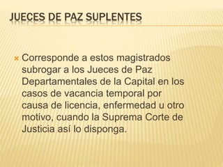JUECES DE PAZ SUPLENTES
 Corresponde a estos magistrados subrogar a
los Jueces de Paz Departamentales de la
Capital en los casos de vacancia temporal por
causa de licencia, enfermedad u otro motivo,
cuando la Suprema Corte de Justicia así lo
disponga.
 