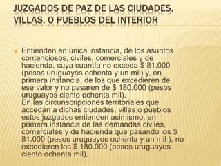 JUZGADOS DE PAZ DE LAS CIUDADES,
VILLAS, O PUEBLOS DEL INTERIOR
 Entienden en única instancia, de los asuntos
contenciosos, civiles, comerciales y de
hacienda, cuya cuantía no exceda $ 81.000
(pesos uruguayos ochenta y un mil) y, en
primera instancia, de los que excedieren de
ese valor y no pasaren de $ 180.000 (pesos
uruguayos ciento ochenta mil).
En las circunscripciones territoriales que
accedan a dichas ciudades, villas o pueblos
estos juzgados entienden asimismo, en
primera instancia de las demandas civiles,
comerciales y de hacienda que pasando los $
81.000 (pesos uruguayos ochenta y un mil ), no
excedieren los $ 180.000 (pesos uruguayos
ciento ochenta mil).
 